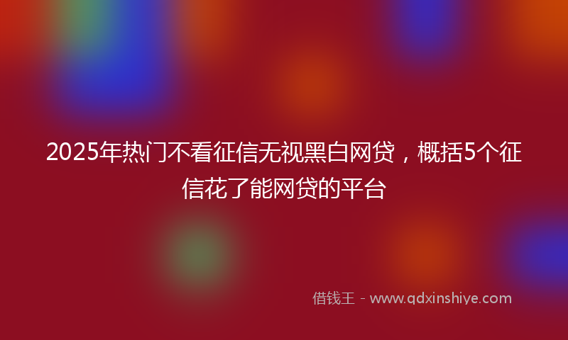 2025年热门不看征信无视黑白网贷，概括5个征信花了能网贷的平台