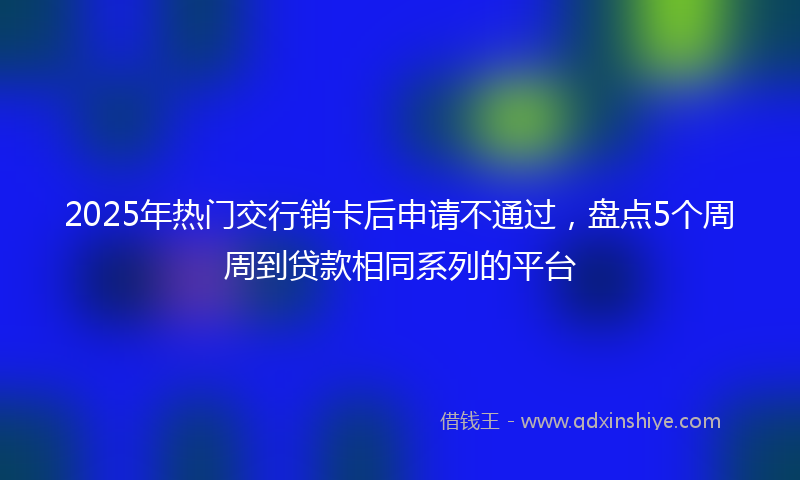2025年热门交行销卡后申请不通过，盘点5个周周到贷款相同系列的平台