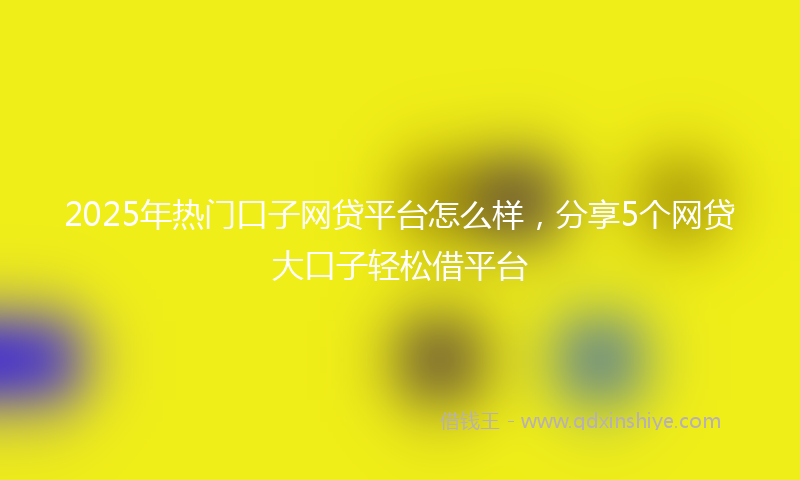 2025年热门口子网贷平台怎么样，分享5个网贷大口子轻松借平台