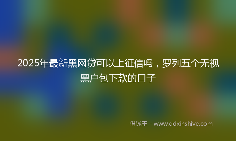 2025年最新黑网贷可以上征信吗，罗列五个无视黑户包下款的口子