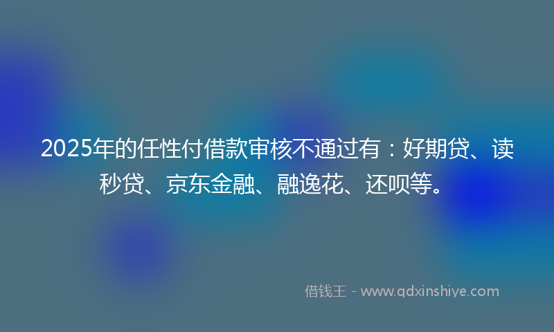 2025年的任性付借款审核不通过有：好期贷、读秒贷、京东金融、融逸花、还呗等。