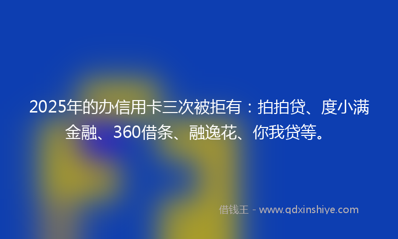 2025年的办信用卡三次被拒有：拍拍贷、度小满金融、360借条、融逸花、你我贷等。