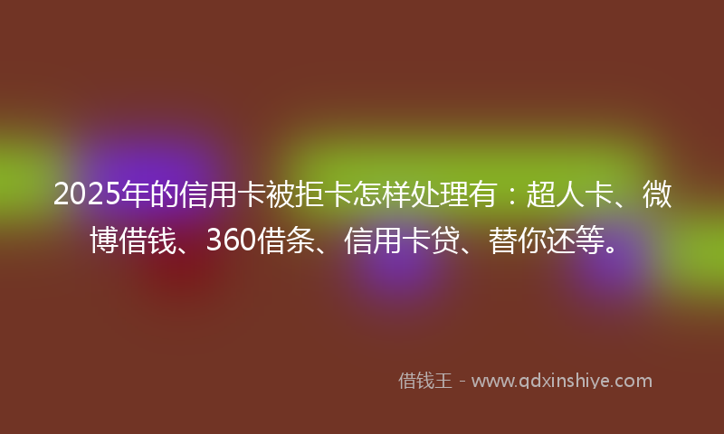 2025年的信用卡被拒卡怎样处理有：超人卡、微博借钱、360借条、信用卡贷、替你还等。