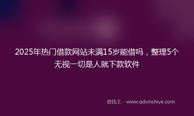 2025年热门借款网站未满15岁能借吗，整理5个无视一切是人就下款软件