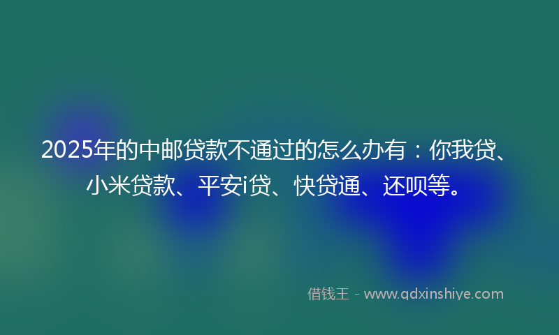 2025年的中邮贷款不通过的怎么办有：你我贷、小米贷款、平安i贷、快贷通、还呗等。