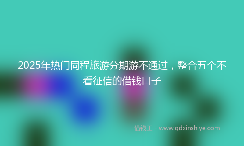 2025年热门同程旅游分期游不通过，整合五个不看征信的借钱口子