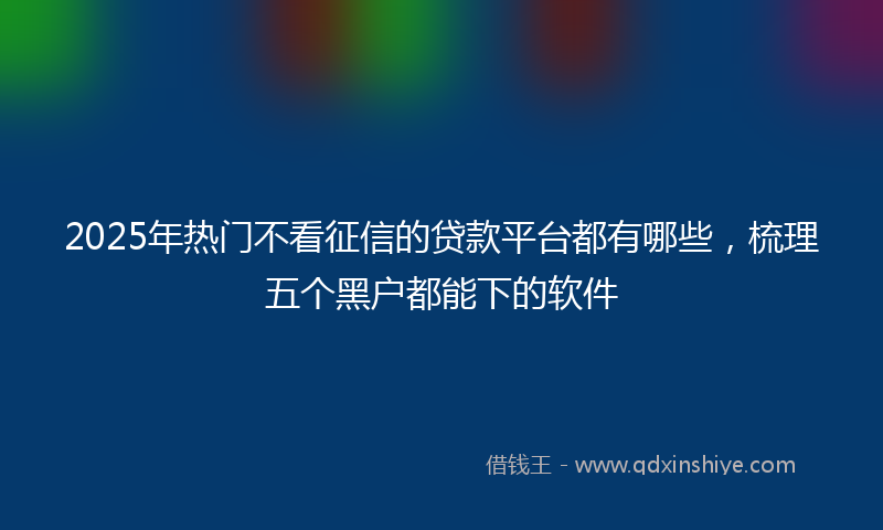 2025年热门不看征信的贷款平台都有哪些，梳理五个黑户都能下的软件