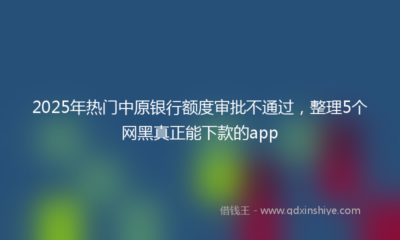 2025年热门中原银行额度审批不通过，整理5个网黑真正能下款的app