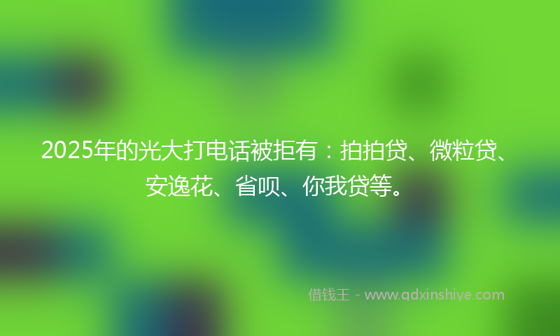 2025年的光大打电话被拒有：拍拍贷、微粒贷、安逸花、省呗、你我贷等。