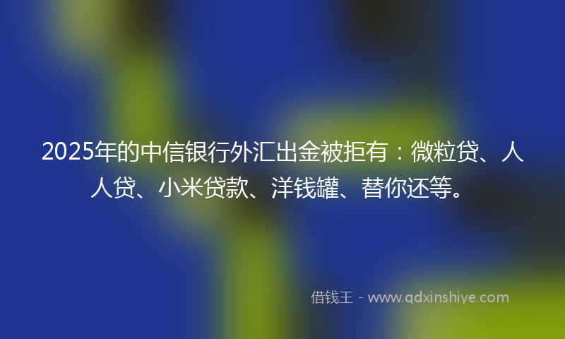 2025年的中信银行外汇出金被拒有：微粒贷、人人贷、小米贷款、洋钱罐、替你还等。