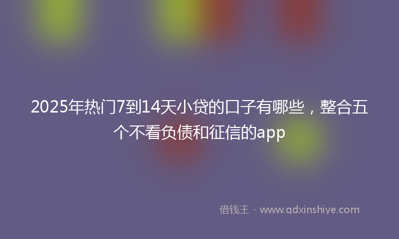 2025年热门7到14天小贷的口子有哪些，整合五个不看负债和征信的app