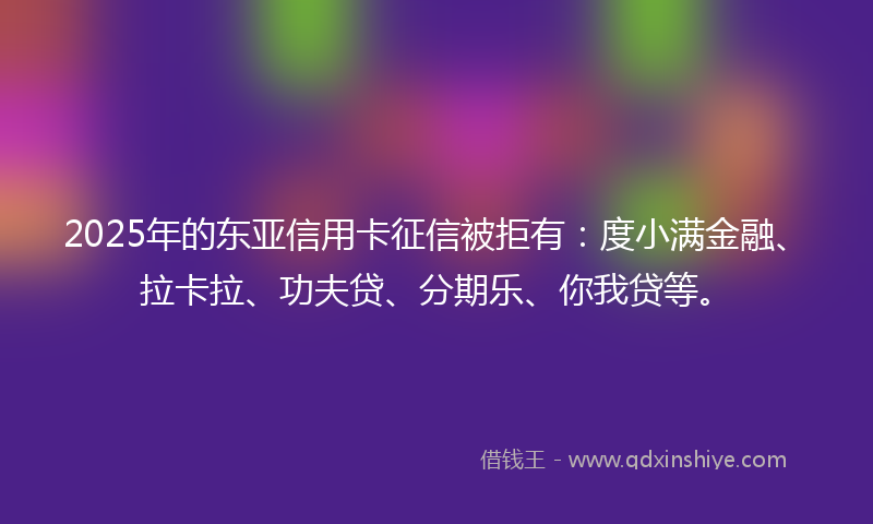 2025年的东亚信用卡征信被拒有：度小满金融、拉卡拉、功夫贷、分期乐、你我贷等。