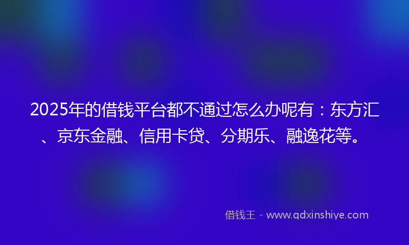 2025年的借钱平台都不通过怎么办呢有：东方汇、京东金融、信用卡贷、分期乐、融逸花等。
