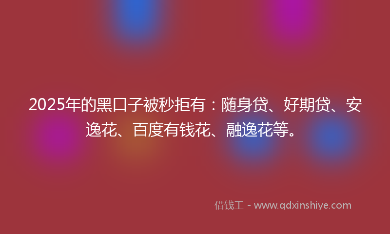 2025年的黑口子被秒拒有：随身贷、好期贷、安逸花、百度有钱花、融逸花等。