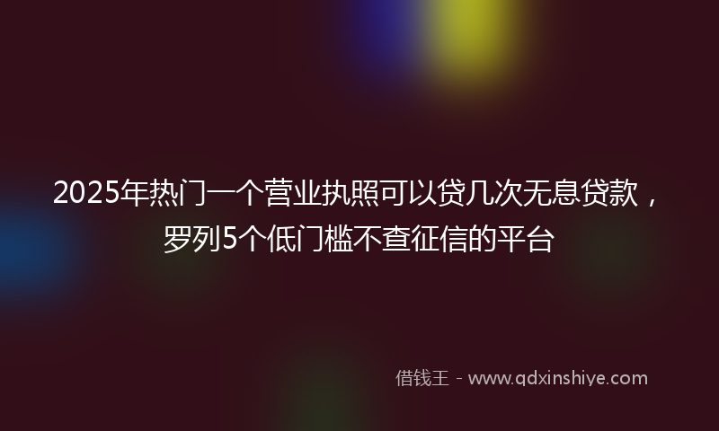 2025年热门一个营业执照可以贷几次无息贷款，罗列5个低门槛不查征信的平台
