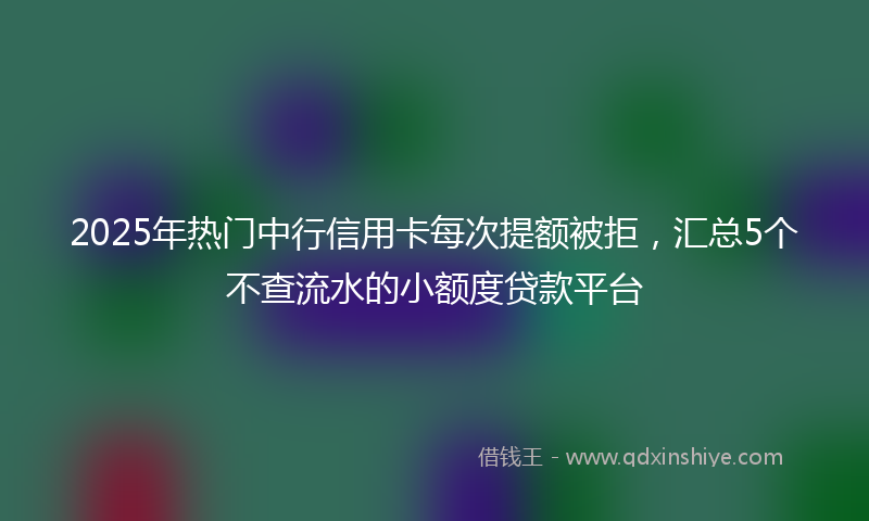 2025年热门中行信用卡每次提额被拒，汇总5个不查流水的小额度贷款平台