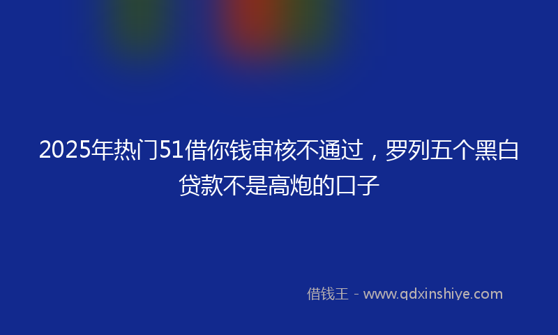 2025年热门51借你钱审核不通过，罗列五个黑白贷款不是高炮的口子