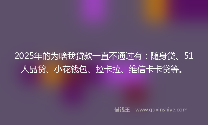 2025年的为啥我贷款一直不通过有：随身贷、51人品贷、小花钱包、拉卡拉、维信卡卡贷等。