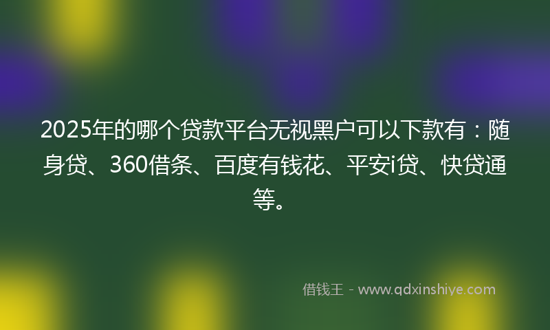2025年的哪个贷款平台无视黑户可以下款有：随身贷、360借条、百度有钱花、平安i贷、快贷通等。