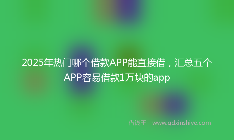 2025年热门哪个借款APP能直接借，汇总五个APP容易借款1万块的app