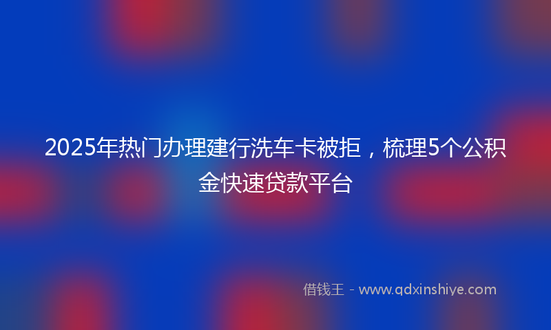 2025年热门办理建行洗车卡被拒，梳理5个公积金快速贷款平台