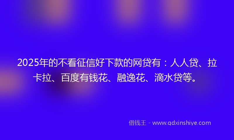 2025年的不看征信好下款的网贷有：人人贷、拉卡拉、百度有钱花、融逸花、滴水贷等。