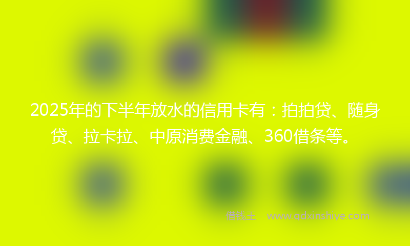 2025年的下半年放水的信用卡有：拍拍贷、随身贷、拉卡拉、中原消费金融、360借条等。