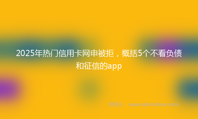 2025年热门信用卡网申被拒，概括5个不看负债和征信的app