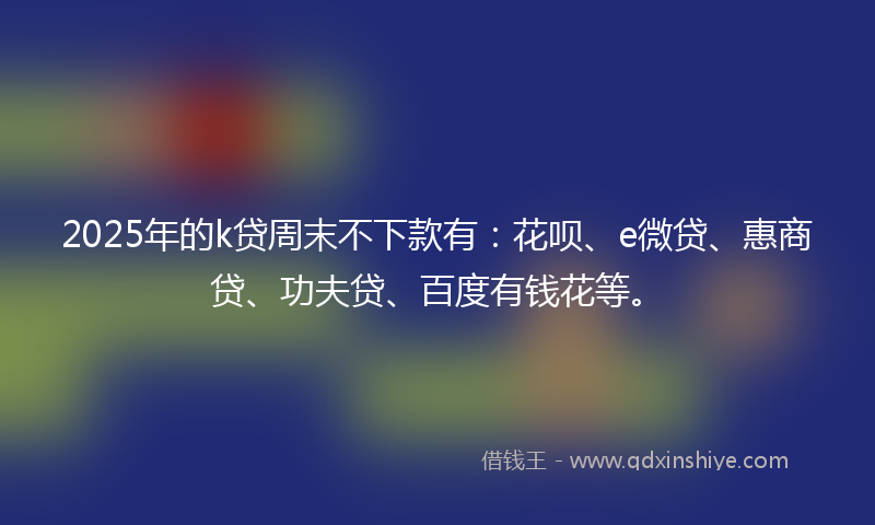 2025年的k贷周末不下款有：花呗、e微贷、惠商贷、功夫贷、百度有钱花等。
