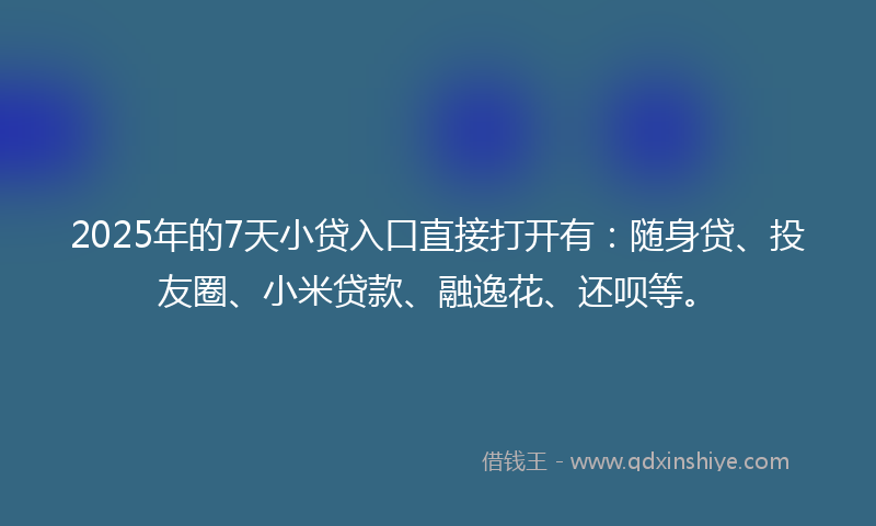 2025年的7天小贷入口直接打开有：随身贷、投友圈、小米贷款、融逸花、还呗等。