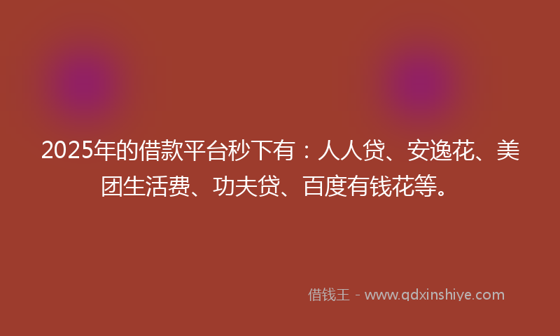 2025年的借款平台秒下有：人人贷、安逸花、美团生活费、功夫贷、百度有钱花等。