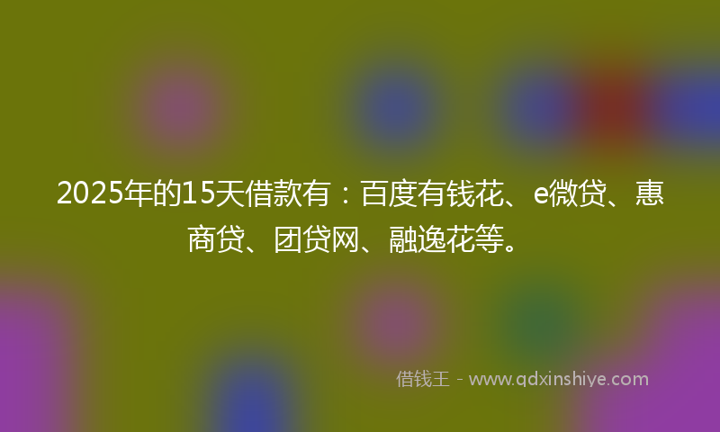 2025年的15天借款有：百度有钱花、e微贷、惠商贷、团贷网、融逸花等。