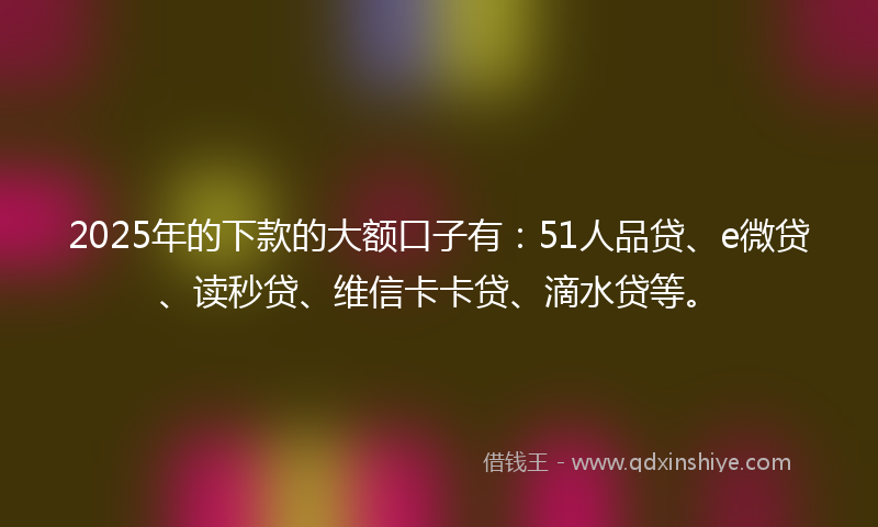 2025年的下款的大额口子有：51人品贷、e微贷、读秒贷、维信卡卡贷、滴水贷等。