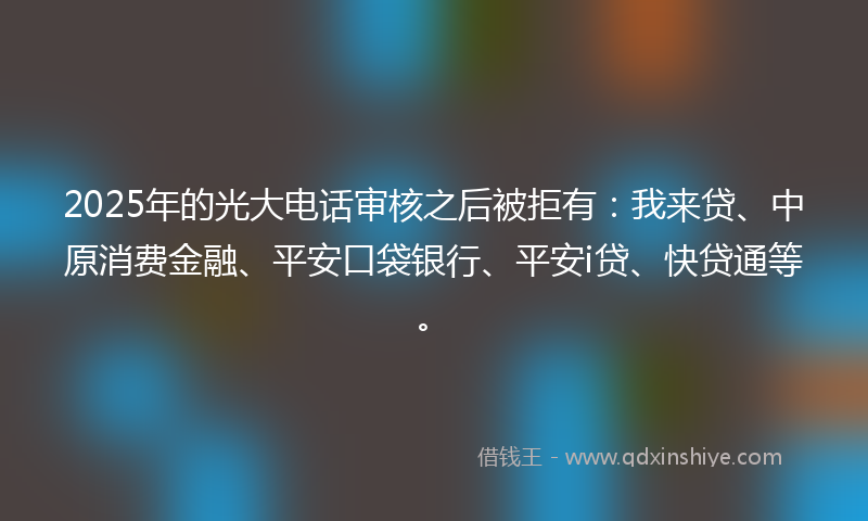 2025年的光大电话审核之后被拒有:我来贷、中原消费金融、平安口袋银行、平安i贷、快贷通等。