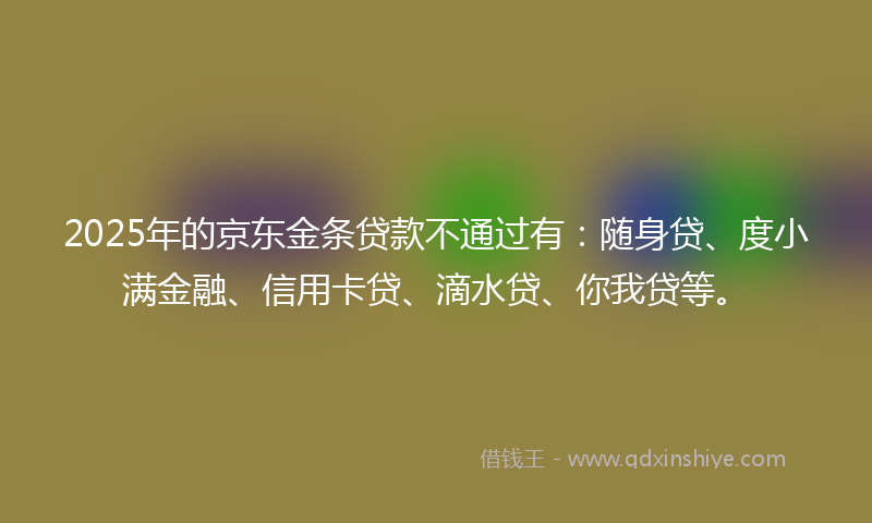 2025年的京东金条贷款不通过有：随身贷、度小满金融、信用卡贷、滴水贷、你我贷等。