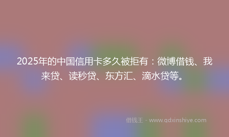 2025年的中国信用卡多久被拒有：微博借钱、我来贷、读秒贷、东方汇、滴水贷等。