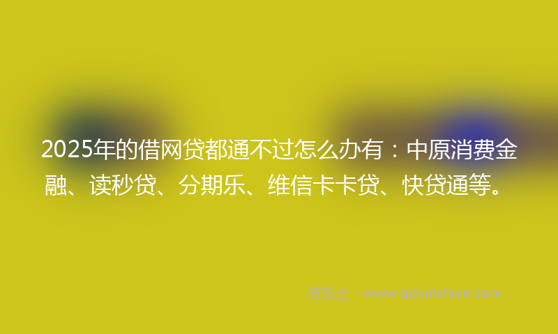 2025年的借网贷都通不过怎么办有：中原消费金融、读秒贷、分期乐、维信卡卡贷、快贷通等。