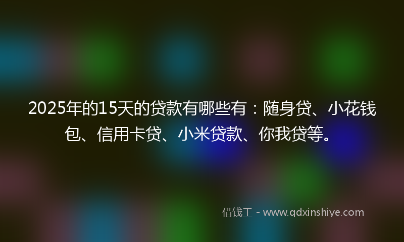 2025年的15天的贷款有哪些有：随身贷、小花钱包、信用卡贷、小米贷款、你我贷等。