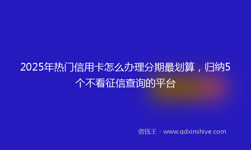 2025年热门信用卡怎么办理分期最划算，归纳5个不看征信查询的平台