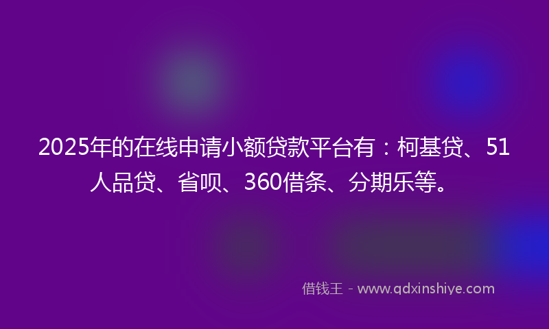 2025年的在线申请小额贷款平台有：柯基贷、51人品贷、省呗、360借条、分期乐等。