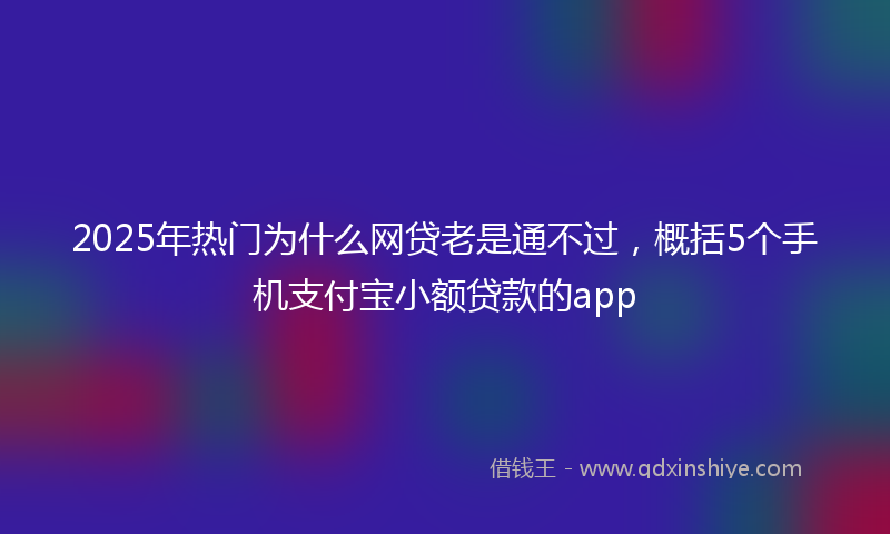 2025年热门为什么网贷老是通不过，概括5个手机支付宝小额贷款的app