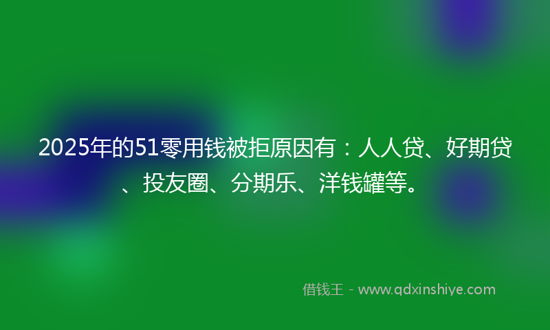 2025年的51零用钱被拒原因有：人人贷、好期贷、投友圈、分期乐、洋钱罐等。