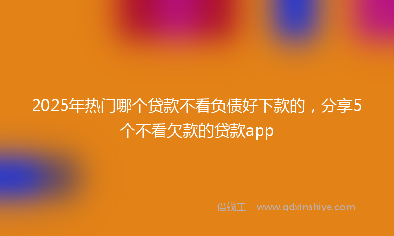 2025年热门哪个贷款不看负债好下款的，分享5个不看欠款的贷款app