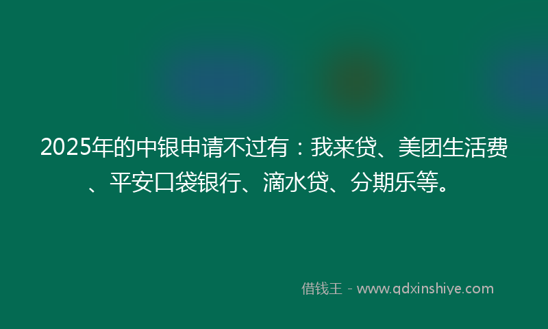 2025年的中银申请不过有：我来贷、美团生活费、平安口袋银行、滴水贷、分期乐等。