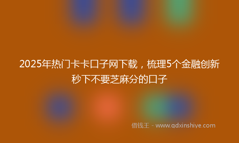 2025年热门卡卡口子网下载，梳理5个金融创新秒下不要芝麻分的口子
