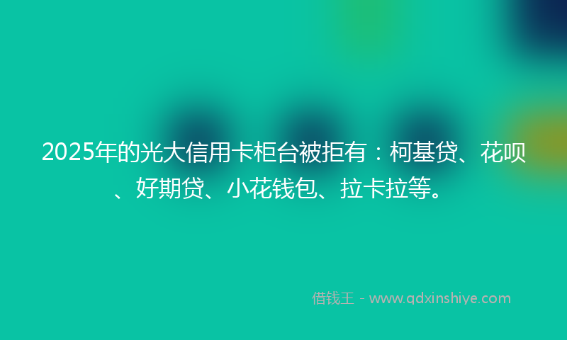 2025年的光大信用卡柜台被拒有：柯基贷、花呗、好期贷、小花钱包、拉卡拉等。