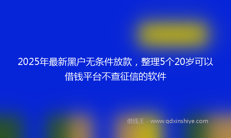 2025年最新黑户无条件放款，整理5个20岁可以借钱平台不查征信的软件