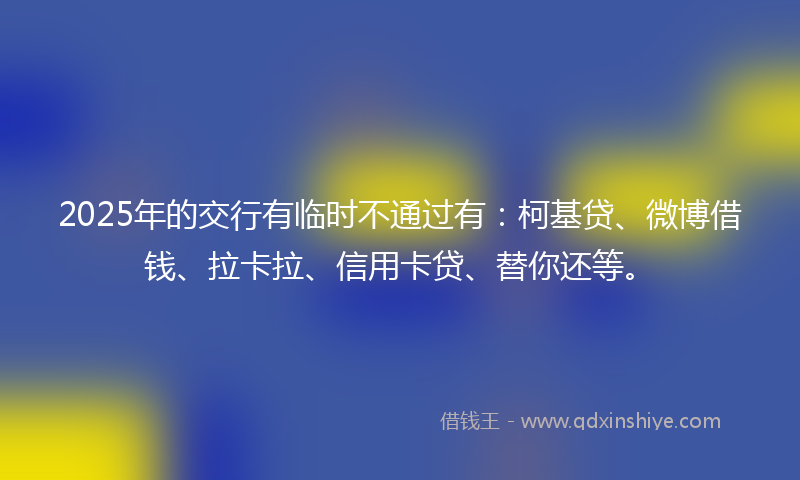 2025年的交行有临时不通过有：柯基贷、微博借钱、拉卡拉、信用卡贷、替你还等。