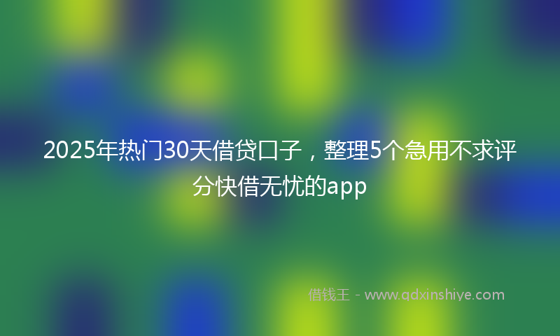 2025年热门30天借贷口子，整理5个急用不求评分快借无忧的app