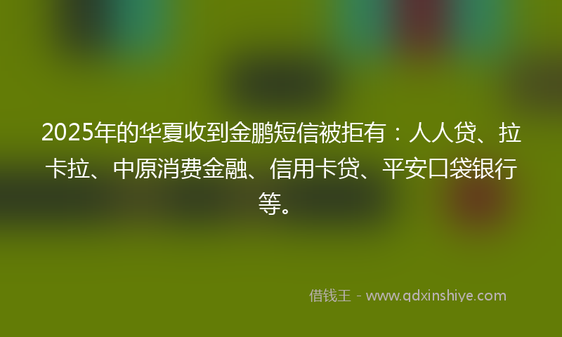 2025年的华夏收到金鹏短信被拒有：人人贷、拉卡拉、中原消费金融、信用卡贷、平安口袋银行等。